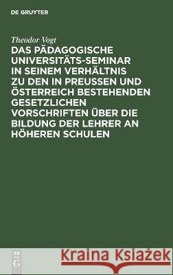 Das Pädagogische Universitäts-Seminar in seinem Verhältnis zu den in Preussen und Österreich bestehenden gesetzlichen Vorschriften über die Bildung der Lehrer an Höheren Schulen Theodor Vogt 9783112375334