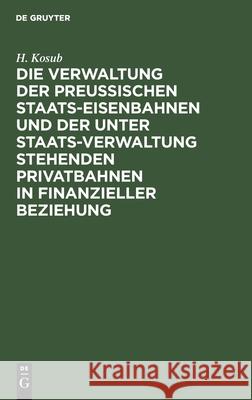 Die Verwaltung der Preussischen Staats-Eisenbahnen und der unter Staats-Verwaltung stehenden Privatbahnen in finanzieller Beziehung H Kosub 9783112395073 De Gruyter