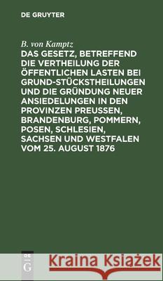 Das Gesetz, betreffend die Vertheilung der öffentlichen Lasten bei Grundstückstheilungen und die Gründung neuer Ansiedelungen in den Provinzen Preußen, Brandenburg, Pommern, Posen, Schlesien, Sachsen  B Von Kamptz 9783112398456 De Gruyter