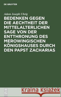 Bedenken gegen die Aechtheit der Mittelalterlichen Sage von der Entthronung des Merowingischen Königshauses durch den Papst Zacharias Adam Joseph Uhrig 9783112405772 De Gruyter