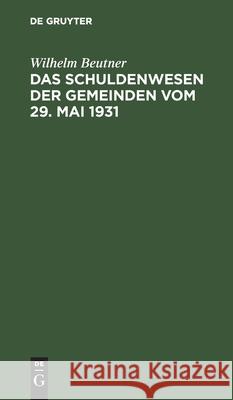 Das Schuldenwesen Der Gemeinden Vom 29. Mai 1931: Nach Dem Dem Preußischen Gesetz Über Die Aufnahme Von Anleihen Und Darlehen Sowie Die Übernahme Von Bürgschaften Und Verpflichtungen Aus Gewährverträg Wilhelm Beutner 9783112406311 De Gruyter