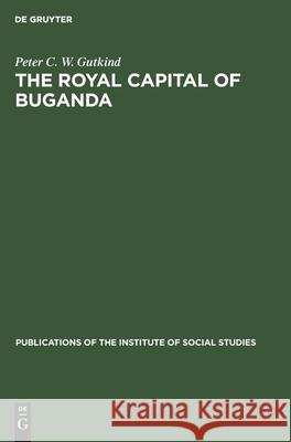 The Royal Capital of Buganda: A study of international conflict and external ambiguity Peter C. W. Gutkind, A. I. Richards 9783112415177