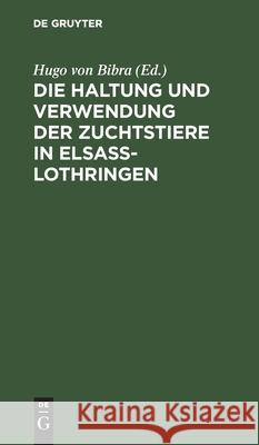 Die Haltung Und Verwendung Der Zuchtstiere in Elsaß-Lothringen: Zusammenstellung Und Erlaeuterung Der Betreffenden Gesetze. Verordnungen. Bekanntmachu Bibra, Hugo Von 9783112424919