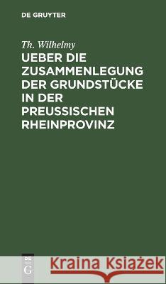 Ueber die Zusammenlegung der Grundstücke in der Preußischen Rheinprovinz Wilhelmy, Th 9783112427750 de Gruyter