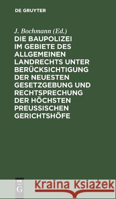 Die Baupolizei Im Gebiete Des Allgemeinen Landrechts Unter Berücksichtigung Der Neuesten Gesetzgebung Und Rechtsprechung Der Höchsten Preussischen Ger Bochmann, J. 9783112433454 de Gruyter