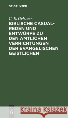 Biblische Casual-Reden und Entwürfe zu den amtlichen Verrichtungen der evangelischen Geistlichen C E Gebauer 9783112446539 De Gruyter
