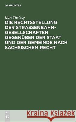 Die Rechtsstellung der Strassenbahngesellschaften gegenüber der Staat und der Gemeinde nach sächsischem Recht Kurt Theissig 9783112449110 De Gruyter