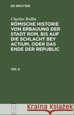 Charles Rollin: Römische Historie Von Erbauung Der Stadt Rom, Bis Auf Die Schlacht Bey Actium, Oder Das Ende Der Republic. Teil 6 Rollin, Charles 9783112457856