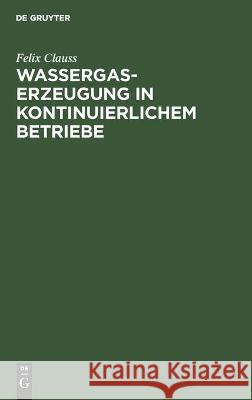 Wassergas-Erzeugung in Kontinuierlichem Betriebe: Nebst Einem Anhang: Ueber Die Notwendigen Verluste Beim Dellwikprozess Felix Clauss 9783112459638