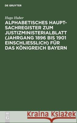 Alphabetisches Haupt-Sachregister Zum Justizministerialblatt (Jahrgang 1896 Bis 1901 Einschließlich) Für Das Königreich Bayern: Nach Dem Stande Der Ge Huber, Hugo 9783112464977 de Gruyter