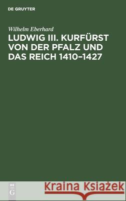 Ludwig III. Kurfürst Von Der Pfalz Und Das Reich 1410-1427: Ein Beitrag Zur Deutschen Reichsgeschichte Unter König Sigmund Eberhard, Wilhelm 9783112466377