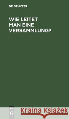 Wie Leitet Man Eine Versammlung?: Geschäftlicher Handweiser Für Vorsitzende. Von Einem Mitglied Des Deutschen Reichstages Und Des Preußischen Abgeordnetenhauses No Contributor 9783112507513 De Gruyter