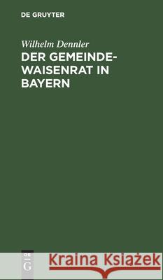 Der Gemeindewaisenrat in Bayern: Mit Den Wichtigsten Diesbezüglichen Gesetzesbestimmungen Und Ministerialbekanntmachungen, Insonderheit Auch Dem Zwangserziehungsgesetz Und Dem Kinderschutzgesetz Samt  Wilhelm Dennler 9783112507636 De Gruyter