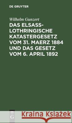 Das Elsaß-Lothringische Katastergesetz Vom 31. Maerz 1884 Und Das Gesetz Vom 6. April 1892: Lois Sur Le Renouvellement Du Cadastre En Alsace-Lorraine Gunzert, Wilhelm 9783112508411 de Gruyter