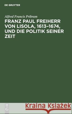 Franz Paul Freiherr von Lisola, 1613-1674, und die Politik seiner Zeit Alfred Francis Pribram 9783112599334