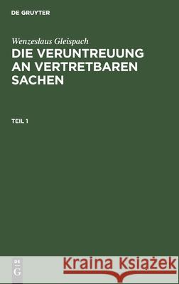 Wenzeslaus Gleispach: Die Veruntreuung an Vertretbaren Sachen. Teil 1 Gleispach, Wenzeslaus 9783112603994 de Gruyter