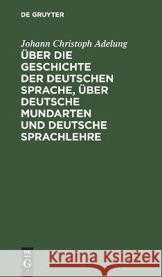 Über die Geschichte der deutschen Sprache, über deutsche Mundarten und deutsche Sprachlehre Johann Christoph Adelung 9783112626337 De Gruyter
