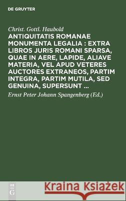 Antiquitatis Romanae Monumenta Legalia: Extra Libros Juris Romani Sparsa, Quae in Aere, Lapide, Aliave Materia, Vel Apud Veteres Auctores Extraneos, Partim Integra, Partim Mutila, sed Genuina, Supersu Christ Gottl Haubold, Ernst Peter Johann Spangenberg 9783112629635