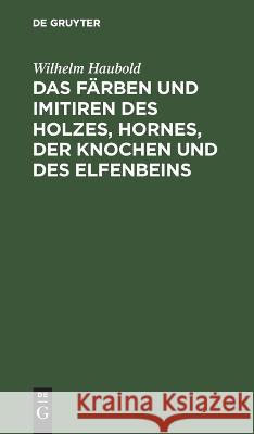 Das Färben und Imitiren des Holzes, Hornes, der Knochen und des Elfenbeins Wilhelm Haubold 9783112676974