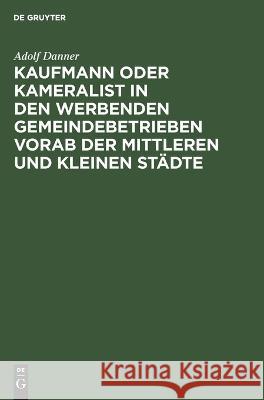 Kaufmann oder Kameralist in den werbenden Gemeindebetrieben vorab der Mittleren und kleinen Städte Adolf Danner 9783112689578 De Gruyter (JL)