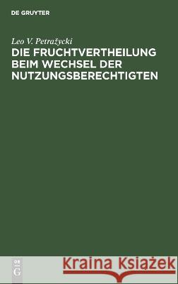 Die Fruchtvertheilung beim Wechsel der Nutzungsberechtigten: Vom Standpunkt des positiven Rechtes und der Gesetzgebung. Drei civilrechtliche Abhandlungen Leo V. Petrazyeki 9783112690499 De Gruyter (JL)