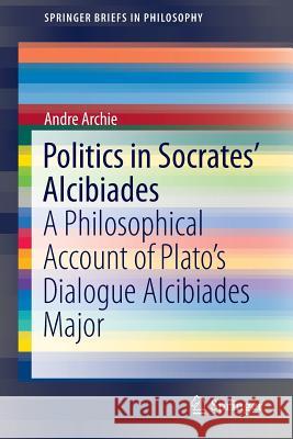 Politics in Socrates' Alcibiades: A Philosophical Account of Plato's Dialogue Alcibiades Major Archie, Andre 9783319152684 Springer