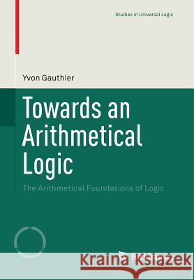 Towards an Arithmetical Logic: The Arithmetical Foundations of Logic Gauthier, Yvon 9783319220864 Birkhauser