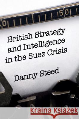 British Strategy and Intelligence in the Suez Crisis Daniel Steed 9783319314525