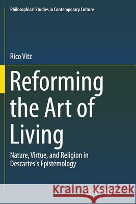 Reforming the Art of Living: Nature, Virtue, and Religion in Descartes's Epistemology Vitz, Rico 9783319375595 Springer