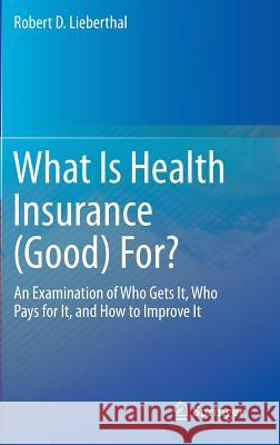 What Is Health Insurance (Good) For?: An Examination of Who Gets It, Who Pays for It, and How to Improve It Lieberthal, Robert D. 9783319437958