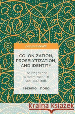 Colonization, Proselytization, and Identity: The Nagas and Westernization in Northeast India Thong, Tezenlo 9783319439334 Palgrave MacMillan