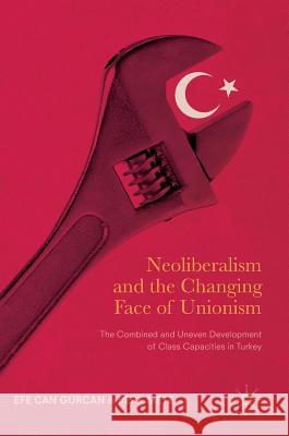 Neoliberalism and the Changing Face of Unionism: The Combined and Uneven Development of Class Capacities in Turkey Gürcan, Efe Can 9783319482835 Palgrave MacMillan
