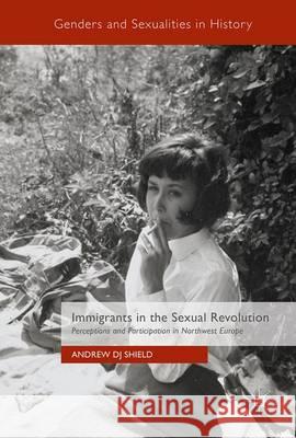 Immigrants in the Sexual Revolution: Perceptions and Participation in Northwest Europe Shield, Andrew Dj 9783319496122