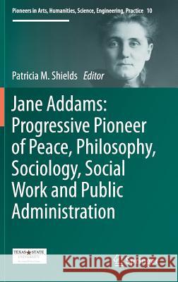 Jane Addams: Progressive Pioneer of Peace, Philosophy, Sociology, Social Work and Public Administration Patricia Shields 9783319506449 Springer
