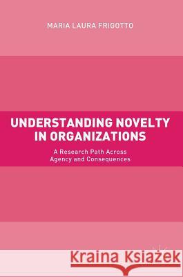 Understanding Novelty in Organizations: A Research Path Across Agency and Consequences Frigotto, Maria Laura 9783319560953