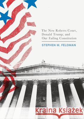 The New Roberts Court, Donald Trump, and Our Failing Constitution Stephen M. Feldman 9783319564500 Palgrave MacMillan
