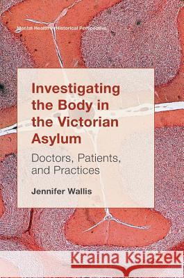 Investigating the Body in the Victorian Asylum: Doctors, Patients, and Practices Wallis, Jennifer 9783319567136 Palgrave MacMillan