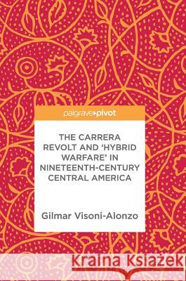 The Carrera Revolt and 'Hybrid Warfare' in Nineteenth-Century Central America Gilmar Visoni-Alonzo 9783319583402