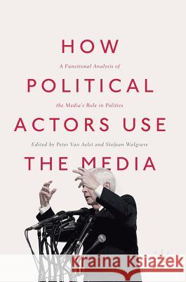 How Political Actors Use the Media: A Functional Analysis of the Media's Role in Politics Van Aelst, Peter 9783319602486 Palgrave MacMillan