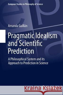 Pragmatic Idealism and Scientific Prediction: A Philosophical System and Its Approach to Prediction in Science Guillán, Amanda 9783319630427 Springer
