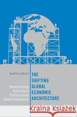 The Shifting Global Economic Architecture: Decentralizing Authority in Contemporary Global Governance Luckhurst, Jonathan 9783319631561