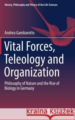Vital Forces, Teleology and Organization: Philosophy of Nature and the Rise of Biology in Germany Gambarotto, Andrea 9783319654140 Springer