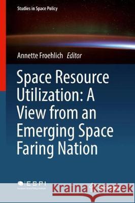 Space Resource Utilization: A View from an Emerging Space Faring Nation Annette Froehlich 9783319669687 Springer