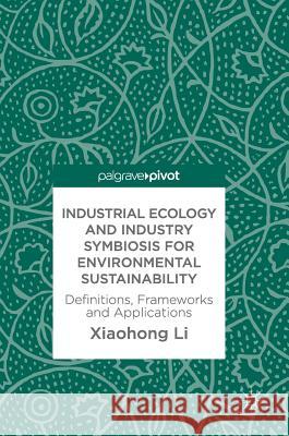 Industrial Ecology and Industry Symbiosis for Environmental Sustainability: Definitions, Frameworks and Applications Li, Xiaohong 9783319675008