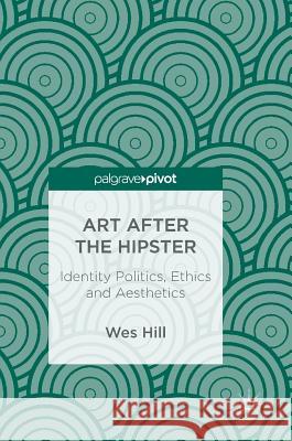 Art After the Hipster: Identity Politics, Ethics and Aesthetics Hill, Wes 9783319685779 Palgrave MacMillan