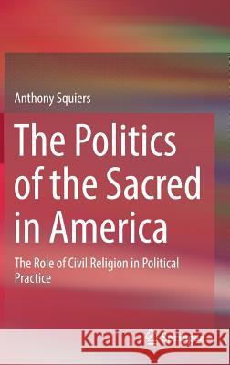 The Politics of the Sacred in America: The Role of Civil Religion in Political Practice Squiers, Anthony 9783319688695 Springer