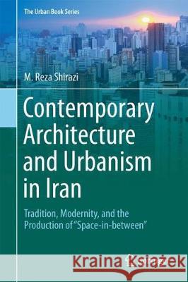 Contemporary Architecture and Urbanism in Iran: Tradition, Modernity, and the Production of 'Space-In-Between' Shirazi, M. Reza 9783319721842 Springer