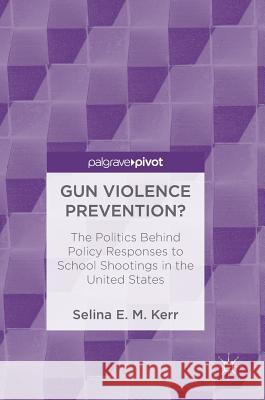 Gun Violence Prevention?: The Politics Behind Policy Responses to School Shootings in the United States E. M. Kerr, Selina 9783319753126
