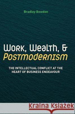 Work, Wealth, and Postmodernism: The Intellectual Conflict at the Heart of Business Endeavour Bowden, Bradley 9783319761794