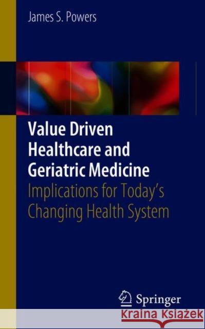 Value Driven Healthcare and Geriatric Medicine: Implications for Today's Changing Health System Powers, James S. 9783319770567